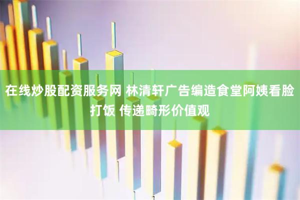 在线炒股配资服务网 林清轩广告编造食堂阿姨看脸打饭 传递畸形价值观