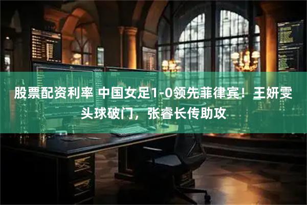 股票配资利率 中国女足1-0领先菲律宾！王妍雯头球破门，张睿长传助攻