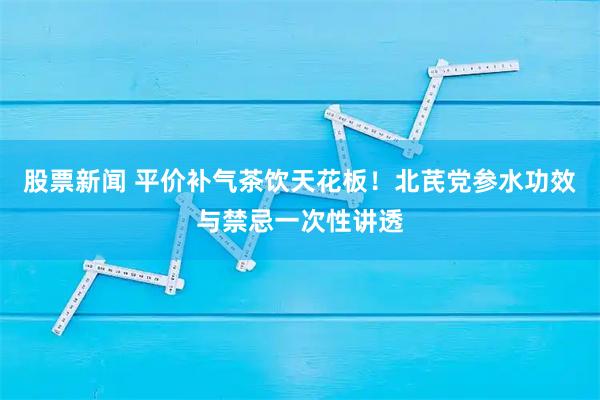 股票新闻 平价补气茶饮天花板！北芪党参水功效与禁忌一次性讲透