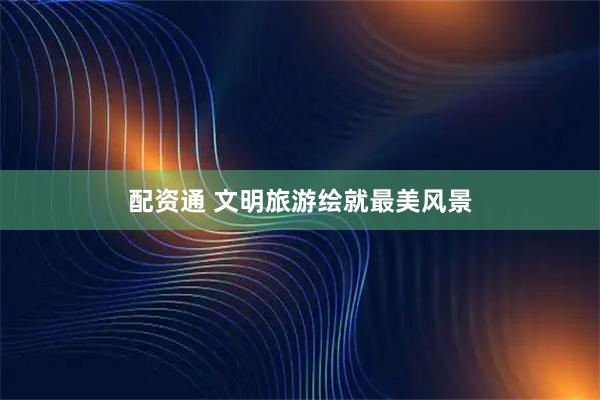 配资通 文明旅游绘就最美风景