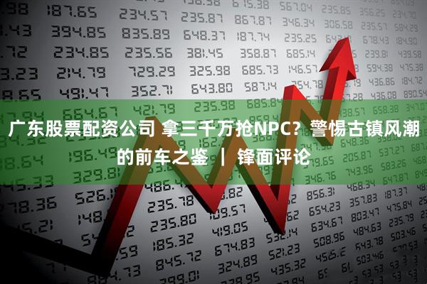 广东股票配资公司 拿三千万抢NPC？警惕古镇风潮的前车之鉴 ｜ 锋面评论